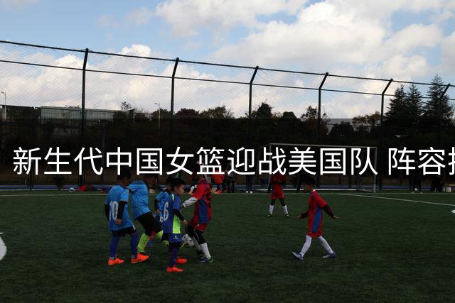 新生代中国女篮迎战美国队 阵容换血亟待赛场检验