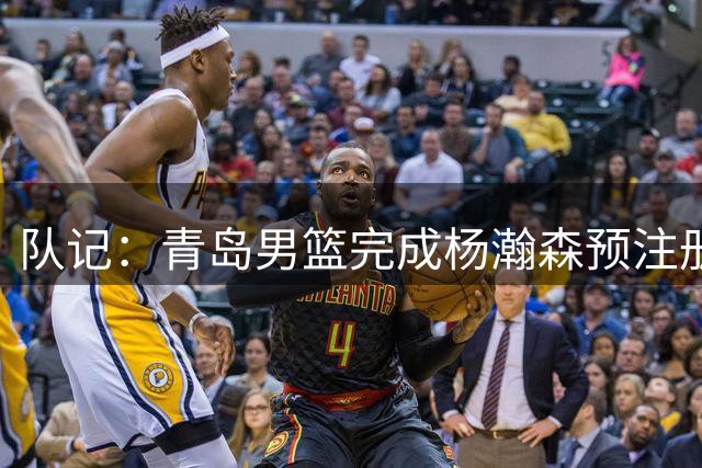 队记：青岛男篮完成杨瀚森预注册 但盼他在NBA打出一片天